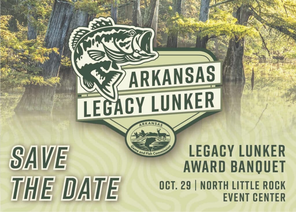 SAVE THE DATE: The Arkansas Game and Fish Commission and Arkansas Game and Fish Foundation will celebrate the first year of its new trophy bass management program at the Legacy Lunker Awards Banquet, 6 p.m. Oct. 29 at the North Little Rock Event Center.